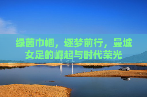 绿茵巾帼,逐梦前行,曼城女足的崛起与时代荣光