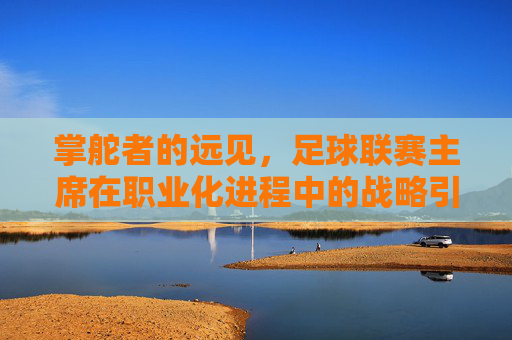 掌舵者的远见,足球联赛主席在职业化进程中的战略引领与时代担当,掌舵者的远见,足球联赛主席在职业化进程中的战略引领与时代担当
