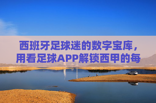 西班牙足球迷的数字宝库,用看足球APP解锁西甲的每一个精彩瞬间