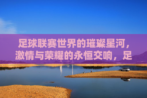 足球联赛世界的璀璨星河,激情与荣耀的永恒交响,足球联赛世界的璀璨星河,激情与荣耀的永恒交响