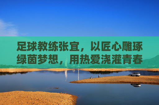 足球教练张宜,以匠心雕琢绿茵梦想,用热爱浇灌青春成长