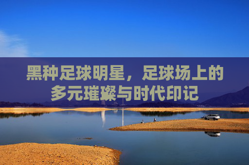 黑种足球明星,足球场上的多元璀璨与时代印记
