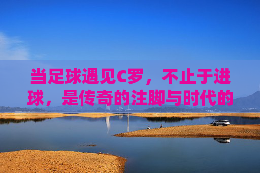 当足球遇见C罗,不止于进球,是传奇的注脚与时代的精神图腾