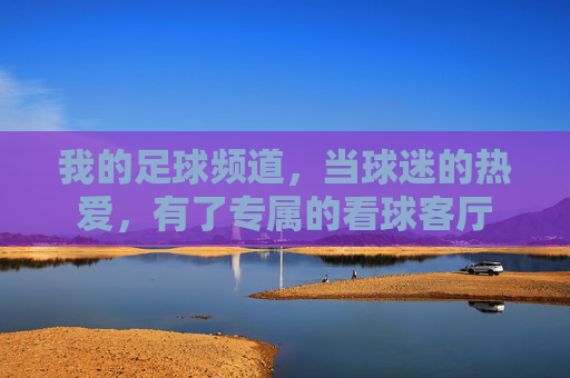 我的足球频道,当球迷的热爱,有了专属的看球客厅