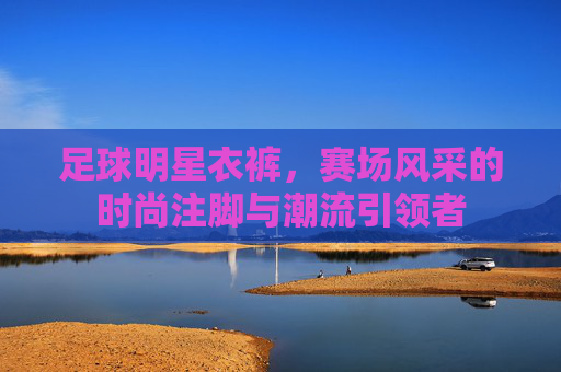 足球明星衣裤,赛场风采的时尚注脚与潮流引领者