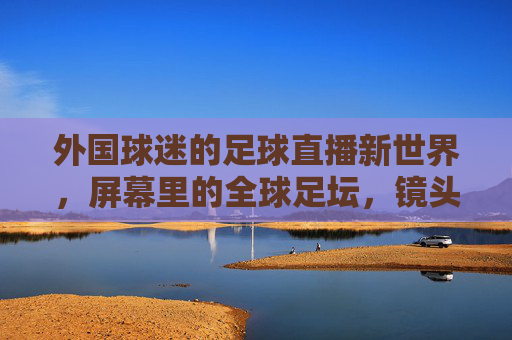外国球迷的足球直播新世界，屏幕里的全球足坛，镜头下的文化碰撞