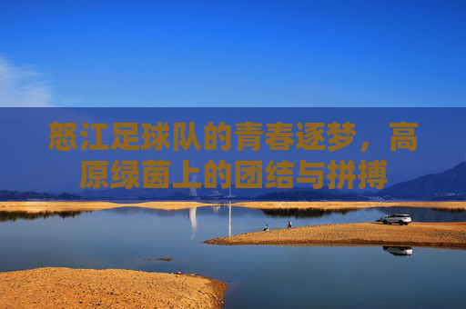 怒江足球队的青春逐梦,高原绿茵上的团结与拼搏
