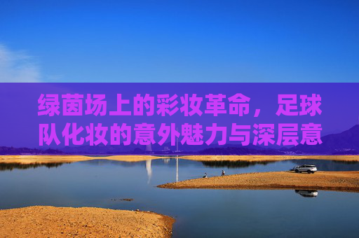 绿茵场上的彩妆革命,足球队化妆的意外魅力与深层意义