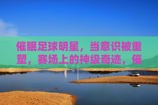 催眠足球明星,当意识被重塑,赛场上的神级奇迹,催眠足球明星,意识重塑的赛场神级奇迹