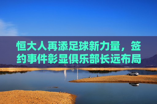恒大人再添足球新力量，签约事件彰显俱乐部长远布局，助力竞技与青训双轮驱动