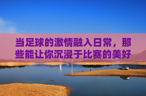 当足球的激情融入日常，那些能让你沉浸于比赛的美好时刻
