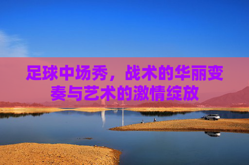 足球中场秀，战术的华丽变奏与艺术的激情绽放
