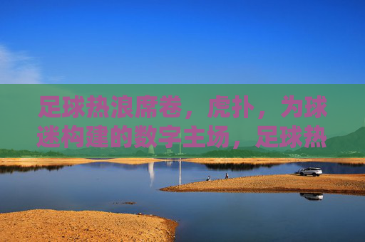 足球热浪席卷,虎扑,为球迷构建的数字主场,足球热浪席卷,虎扑为球迷构建的数字主场