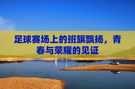 足球赛场上的班旗飘扬,青春与荣耀的见证