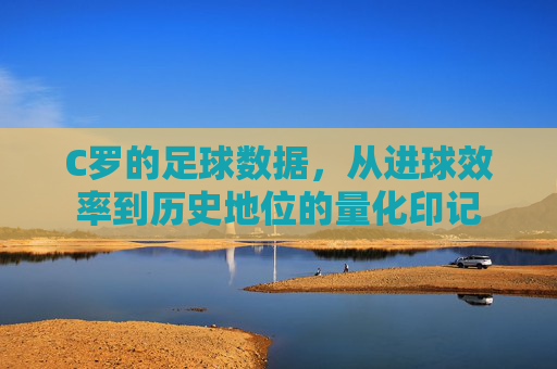 C罗的足球数据，从进球效率到历史地位的量化印记