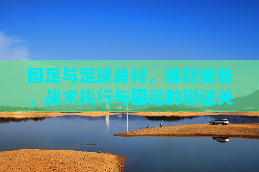 国足与足球身材,体能储备、战术执行与国运的辩证关系
