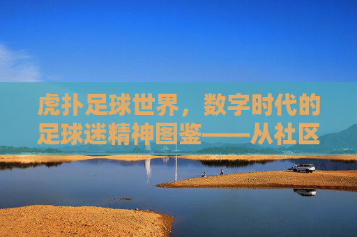 虎扑足球世界,数字时代的足球迷精神图鉴——从社区共鸣到全球足球文化的数字桥梁