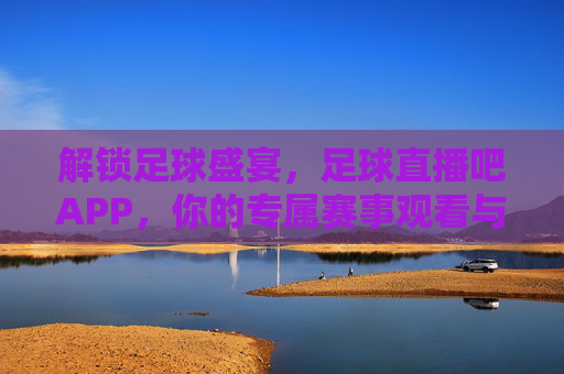 解锁足球盛宴，足球直播吧APP，你的专属赛事观看与数据分析神器