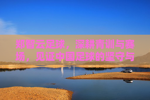 郑智云足球，深耕青训与赛场，见证中国足球的坚守与传承