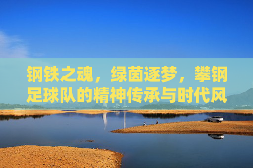 钢铁之魂,绿茵逐梦,攀钢足球队的精神传承与时代风采