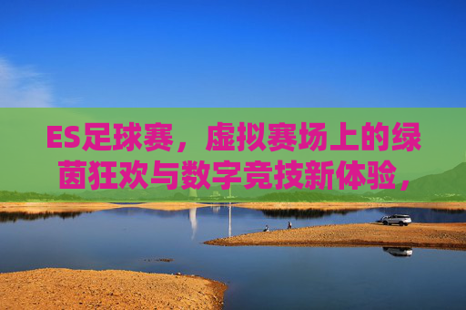 ES足球赛,虚拟赛场上的绿茵狂欢与数字竞技新体验,ES足球赛,虚拟赛场上的绿茵狂欢与数字竞技新体验