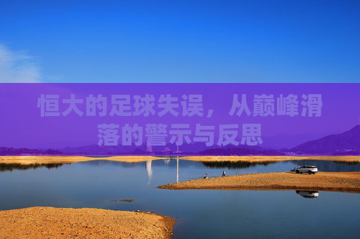 恒大的足球失误，从巅峰滑落的警示与反思