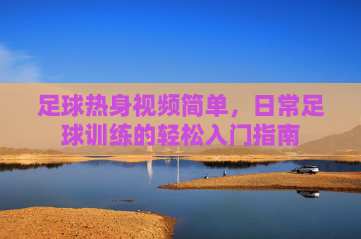 足球热身视频简单,日常足球训练的轻松入门指南