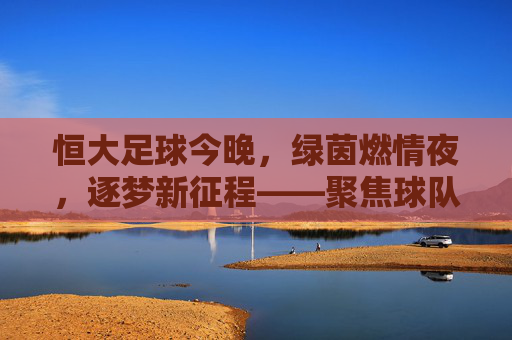 恒大足球今晚,绿茵燃情夜,逐梦新征程——聚焦球队最新动态与比赛看点