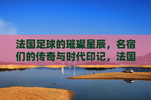 法国足球的璀璨星辰，名宿们的传奇与时代印记，法国足球的璀璨星辰，名宿们的传奇与时代印记