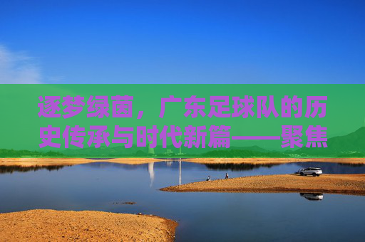 逐梦绿茵，广东足球队的历史传承与时代新篇——聚焦足球队广东的传承与前行，逐梦绿茵，广东足球队的历史传承与时代新篇——聚焦足球队广东的传承与前行