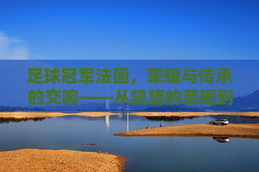 足球冠军法国,荣耀与传承的交响——从凯旋的荣耀到未来的征途,足球冠军法国,荣耀与传承的交响——从凯旋的荣耀到未来的征途
