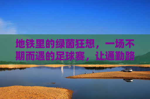 地铁里的绿茵狂想,一场不期而遇的足球赛,让通勤路变成热血赛场