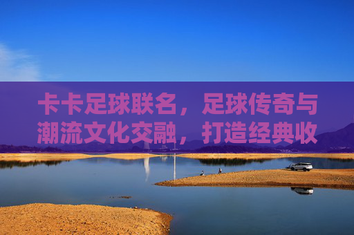 卡卡足球联名，足球传奇与潮流文化交融，打造经典收藏与运动体验的巅峰之作