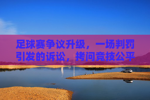 足球赛争议升级，一场判罚引发的诉讼，拷问竞技公平与规则边界