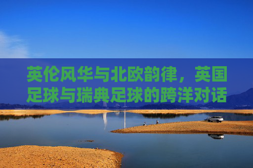 英伦风华与北欧韵律,英国足球与瑞典足球的跨洋对话——从温布利到哥德堡的竞技与文化的交融