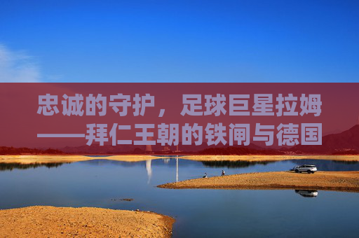 忠诚的守护，足球巨星拉姆——拜仁王朝的铁闸与德国队的精神图腾，忠诚的守护，足球巨星拉姆——拜仁王朝的铁闸与德国队的精神图腾