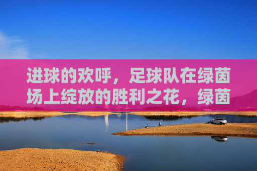 进球的欢呼,足球队在绿茵场上绽放的胜利之花,绿茵场上胜利之花绽放,足球队进球欢呼的荣耀瞬间