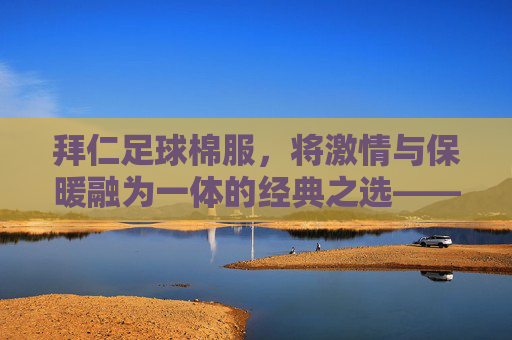 拜仁足球棉服，将激情与保暖融为一体的经典之选——为足球迷量身打造的温暖装备