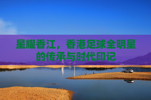 星耀香江,香港足球全明星的传承与时代印记