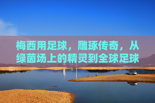 梅西用足球，雕琢传奇，从绿茵场上的精灵到全球足球文化的符号