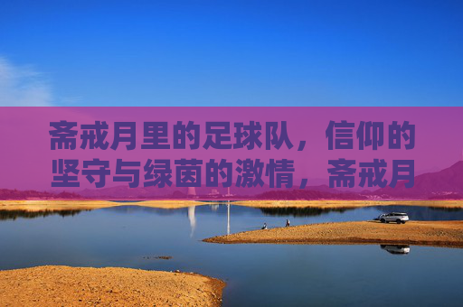 斋戒月里的足球队，信仰的坚守与绿茵的激情，斋戒月里的足球队，信仰的坚守与绿茵的激情
