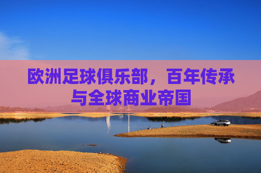 欧洲足球俱乐部,百年传承与全球商业帝国
