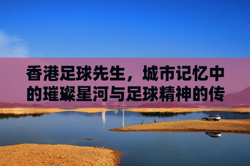 香港足球先生，城市记忆中的璀璨星河与足球精神的传承，香港足球先生，城市记忆中的璀璨星河与足球精神传承