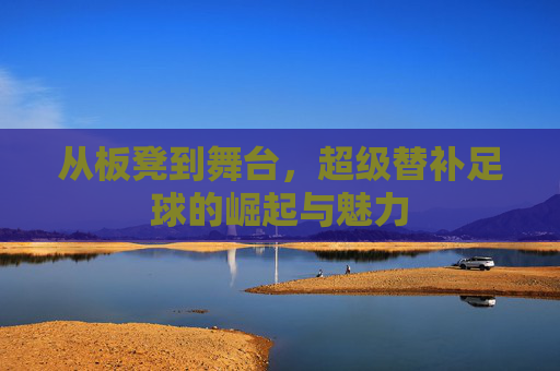 从板凳到舞台，超级替补足球的崛起与魅力
