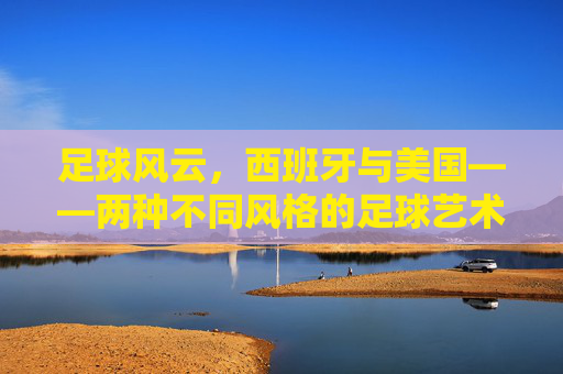 足球风云,西班牙与美国——两种不同风格的足球艺术与竞技哲学