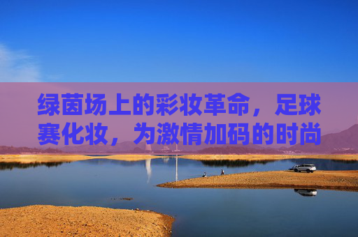 绿茵场上的彩妆革命，足球赛化妆，为激情加码的时尚表达