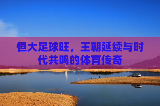 恒大足球旺,王朝延续与时代共鸣的体育传奇