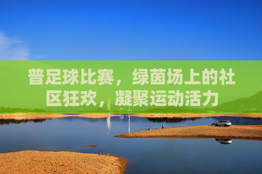 普足球比赛，绿茵场上的社区狂欢，凝聚运动活力