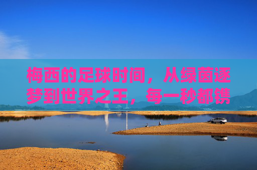 梅西的足球时间，从绿茵逐梦到世界之王，每一秒都镌刻热爱与传奇，梅西的足球时间，从绿茵逐梦到世界之王，每一秒镌刻热爱与传奇