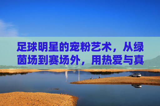 足球明星的宠粉艺术,从绿茵场到赛场外,用热爱与真诚连接亿万球迷